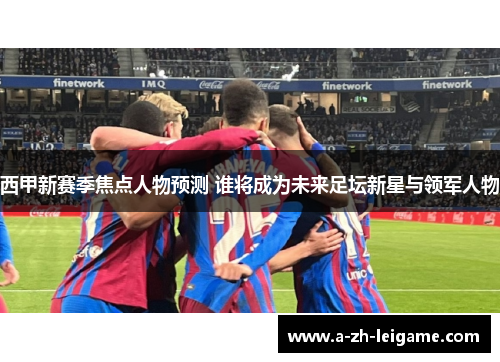 西甲新赛季焦点人物预测 谁将成为未来足坛新星与领军人物
