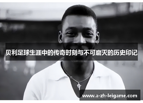 贝利足球生涯中的传奇时刻与不可磨灭的历史印记
