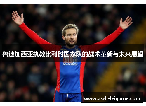 鲁迪加西亚执教比利时国家队的战术革新与未来展望