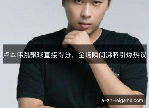 卢本伟跳飘球直接得分，全场瞬间沸腾引爆热议