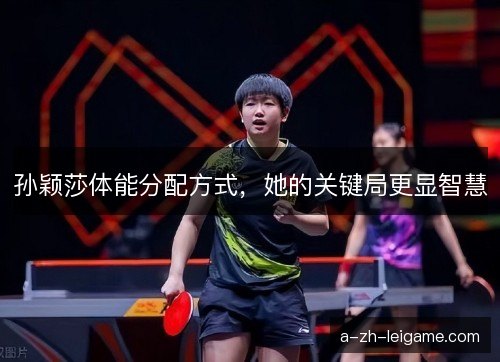 孙颖莎体能分配方式，她的关键局更显智慧